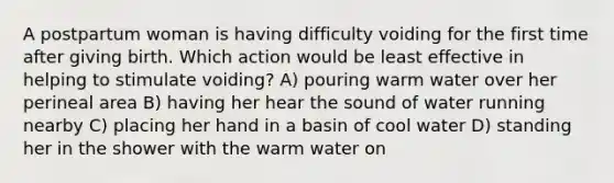 A postpartum woman is having difficulty voiding for the first time after giving birth. Which action would be least effective in helping to stimulate voiding? A) pouring warm water over her perineal area B) having her hear the sound of water running nearby C) placing her hand in a basin of cool water D) standing her in the shower with the warm water on