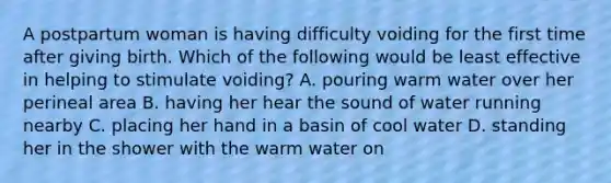 A postpartum woman is having difficulty voiding for the first time after giving birth. Which of the following would be least effective in helping to stimulate voiding? A. pouring warm water over her perineal area B. having her hear the sound of water running nearby C. placing her hand in a basin of cool water D. standing her in the shower with the warm water on