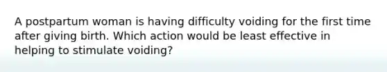 A postpartum woman is having difficulty voiding for the first time after giving birth. Which action would be least effective in helping to stimulate voiding?