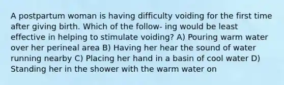 A postpartum woman is having difficulty voiding for the first time after giving birth. Which of the follow- ing would be least effective in helping to stimulate voiding? A) Pouring warm water over her perineal area B) Having her hear the sound of water running nearby C) Placing her hand in a basin of cool water D) Standing her in the shower with the warm water on