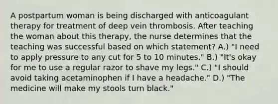 A postpartum woman is being discharged with anticoagulant therapy for treatment of deep vein thrombosis. After teaching the woman about this therapy, the nurse determines that the teaching was successful based on which statement? A.) "I need to apply pressure to any cut for 5 to 10 minutes." B.) "It's okay for me to use a regular razor to shave my legs." C.) "I should avoid taking acetaminophen if I have a headache." D.) "The medicine will make my stools turn black."