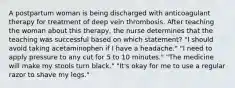 A postpartum woman is being discharged with anticoagulant therapy for treatment of deep vein thrombosis. After teaching the woman about this therapy, the nurse determines that the teaching was successful based on which statement? "I should avoid taking acetaminophen if I have a headache." "I need to apply pressure to any cut for 5 to 10 minutes." "The medicine will make my stools turn black." "It's okay for me to use a regular razor to shave my legs."