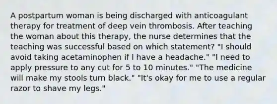 A postpartum woman is being discharged with anticoagulant therapy for treatment of deep vein thrombosis. After teaching the woman about this therapy, the nurse determines that the teaching was successful based on which statement? "I should avoid taking acetaminophen if I have a headache." "I need to apply pressure to any cut for 5 to 10 minutes." "The medicine will make my stools turn black." "It's okay for me to use a regular razor to shave my legs."