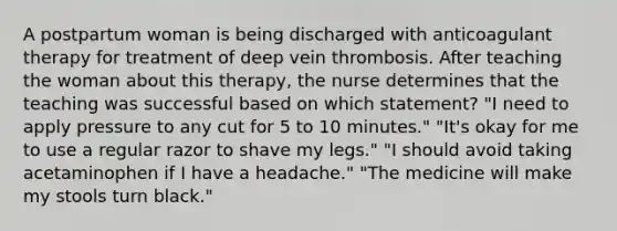 A postpartum woman is being discharged with anticoagulant therapy for treatment of deep vein thrombosis. After teaching the woman about this therapy, the nurse determines that the teaching was successful based on which statement? "I need to apply pressure to any cut for 5 to 10 minutes." "It's okay for me to use a regular razor to shave my legs." "I should avoid taking acetaminophen if I have a headache." "The medicine will make my stools turn black."