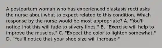 A postpartum woman who has experienced diastasis recti asks the nurse about what to expect related to this condition. Which response by the nurse would be most appropriate? A. "You'll notice that this will fade to silvery lines." B. "Exercise will help to improve the muscles." C. "Expect the color to lighten somewhat." D. "You'll notice that your shoe size will increase."