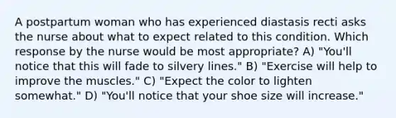 A postpartum woman who has experienced diastasis recti asks the nurse about what to expect related to this condition. Which response by the nurse would be most appropriate? A) "You'll notice that this will fade to silvery lines." B) "Exercise will help to improve the muscles." C) "Expect the color to lighten somewhat." D) "You'll notice that your shoe size will increase."