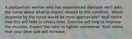 A postpartum woman who has experienced diastasis recti asks the nurse about what to expect related to this condition. Which response by the nurse would be most appropriate? Youll notice that this will fade to silvery lines. Exercise will help to improve the muscles. Expect the color to lighten somewhat. Youll notice that your shoe size will increase.