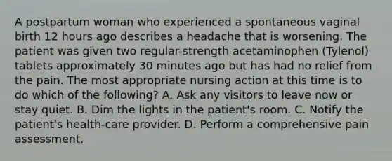 A postpartum woman who experienced a spontaneous vaginal birth 12 hours ago describes a headache that is worsening. The patient was given two regular-strength acetaminophen (Tylenol) tablets approximately 30 minutes ago but has had no relief from the pain. The most appropriate nursing action at this time is to do which of the following? A. Ask any visitors to leave now or stay quiet. B. Dim the lights in the patient's room. C. Notify the patient's health-care provider. D. Perform a comprehensive pain assessment.