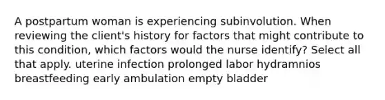 A postpartum woman is experiencing subinvolution. When reviewing the client's history for factors that might contribute to this condition, which factors would the nurse identify? Select all that apply. uterine infection prolonged labor hydramnios breastfeeding early ambulation empty bladder