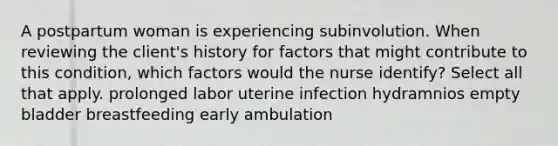 A postpartum woman is experiencing subinvolution. When reviewing the client's history for factors that might contribute to this condition, which factors would the nurse identify? Select all that apply. prolonged labor uterine infection hydramnios empty bladder breastfeeding early ambulation