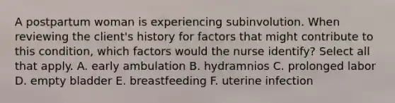 A postpartum woman is experiencing subinvolution. When reviewing the client's history for factors that might contribute to this condition, which factors would the nurse identify? Select all that apply. A. early ambulation B. hydramnios C. prolonged labor D. empty bladder E. breastfeeding F. uterine infection