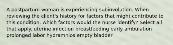 A postpartum woman is experiencing subinvolution. When reviewing the client's history for factors that might contribute to this condition, which factors would the nurse identify? Select all that apply. uterine infection breastfeeding early ambulation prolonged labor hydramnios empty bladder