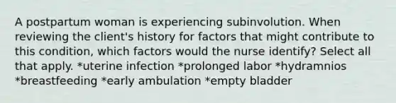 A postpartum woman is experiencing subinvolution. When reviewing the client's history for factors that might contribute to this condition, which factors would the nurse identify? Select all that apply. *uterine infection *prolonged labor *hydramnios *breastfeeding *early ambulation *empty bladder