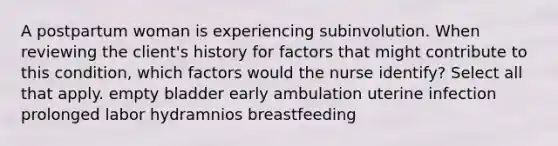 A postpartum woman is experiencing subinvolution. When reviewing the client's history for factors that might contribute to this condition, which factors would the nurse identify? Select all that apply. empty bladder early ambulation uterine infection prolonged labor hydramnios breastfeeding