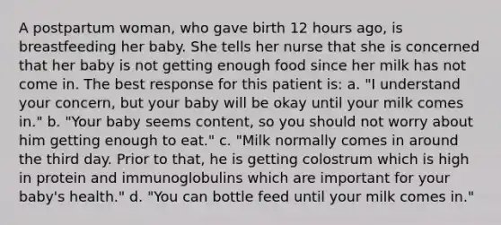 A postpartum woman, who gave birth 12 hours ago, is breastfeeding her baby. She tells her nurse that she is concerned that her baby is not getting enough food since her milk has not come in. The best response for this patient is: a. "I understand your concern, but your baby will be okay until your milk comes in." b. "Your baby seems content, so you should not worry about him getting enough to eat." c. "Milk normally comes in around the third day. Prior to that, he is getting colostrum which is high in protein and immunoglobulins which are important for your baby's health." d. "You can bottle feed until your milk comes in."