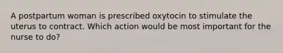 A postpartum woman is prescribed oxytocin to stimulate the uterus to contract. Which action would be most important for the nurse to do?