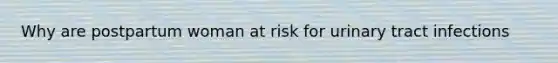 Why are postpartum woman at risk for urinary tract infections