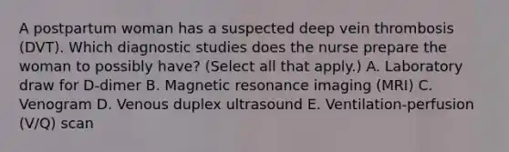 A postpartum woman has a suspected deep vein thrombosis (DVT). Which diagnostic studies does the nurse prepare the woman to possibly have? (Select all that apply.) A. Laboratory draw for D-dimer B. Magnetic resonance imaging (MRI) C. Venogram D. Venous duplex ultrasound E. Ventilation-perfusion (V/Q) scan