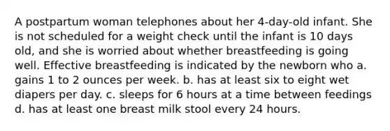 A postpartum woman telephones about her 4-day-old infant. She is not scheduled for a weight check until the infant is 10 days old, and she is worried about whether breastfeeding is going well. Effective breastfeeding is indicated by the newborn who a. gains 1 to 2 ounces per week. b. has at least six to eight wet diapers per day. c. sleeps for 6 hours at a time between feedings d. has at least one breast milk stool every 24 hours.