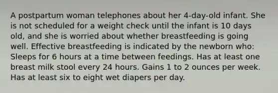 A postpartum woman telephones about her 4-day-old infant. She is not scheduled for a weight check until the infant is 10 days old, and she is worried about whether breastfeeding is going well. Effective breastfeeding is indicated by the newborn who: Sleeps for 6 hours at a time between feedings. Has at least one breast milk stool every 24 hours. Gains 1 to 2 ounces per week. Has at least six to eight wet diapers per day.