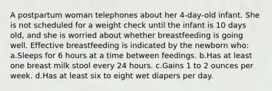 A postpartum woman telephones about her 4-day-old infant. She is not scheduled for a weight check until the infant is 10 days old, and she is worried about whether breastfeeding is going well. Effective breastfeeding is indicated by the newborn who: a.Sleeps for 6 hours at a time between feedings. b.Has at least one breast milk stool every 24 hours. c.Gains 1 to 2 ounces per week. d.Has at least six to eight wet diapers per day.