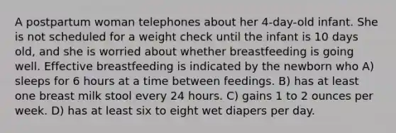 A postpartum woman telephones about her 4-day-old infant. She is not scheduled for a weight check until the infant is 10 days old, and she is worried about whether breastfeeding is going well. Effective breastfeeding is indicated by the newborn who A) sleeps for 6 hours at a time between feedings. B) has at least one breast milk stool every 24 hours. C) gains 1 to 2 ounces per week. D) has at least six to eight wet diapers per day.