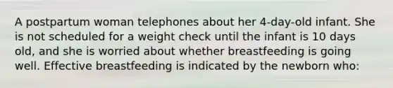 A postpartum woman telephones about her 4-day-old infant. She is not scheduled for a weight check until the infant is 10 days old, and she is worried about whether breastfeeding is going well. Effective breastfeeding is indicated by the newborn who: