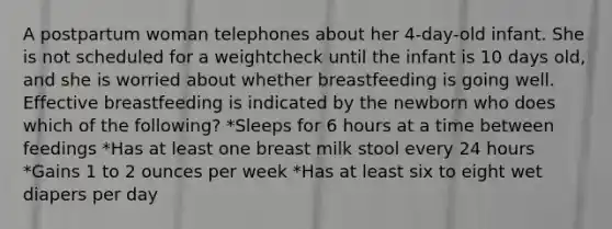 A postpartum woman telephones about her 4-day-old infant. She is not scheduled for a weightcheck until the infant is 10 days old, and she is worried about whether breastfeeding is going well. Effective breastfeeding is indicated by the newborn who does which of the following? *Sleeps for 6 hours at a time between feedings *Has at least one breast milk stool every 24 hours *Gains 1 to 2 ounces per week *Has at least six to eight wet diapers per day