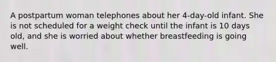 A postpartum woman telephones about her 4-day-old infant. She is not scheduled for a weight check until the infant is 10 days old, and she is worried about whether breastfeeding is going well.