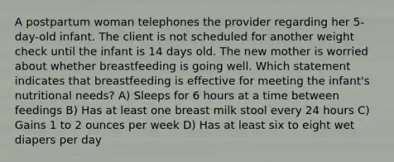 A postpartum woman telephones the provider regarding her 5-day-old infant. The client is not scheduled for another weight check until the infant is 14 days old. The new mother is worried about whether breastfeeding is going well. Which statement indicates that breastfeeding is effective for meeting the infant's nutritional needs? A) Sleeps for 6 hours at a time between feedings B) Has at least one breast milk stool every 24 hours C) Gains 1 to 2 ounces per week D) Has at least six to eight wet diapers per day