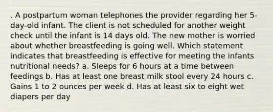 . A postpartum woman telephones the provider regarding her 5-day-old infant. The client is not scheduled for another weight check until the infant is 14 days old. The new mother is worried about whether breastfeeding is going well. Which statement indicates that breastfeeding is effective for meeting the infants nutritional needs? a. Sleeps for 6 hours at a time between feedings b. Has at least one breast milk stool every 24 hours c. Gains 1 to 2 ounces per week d. Has at least six to eight wet diapers per day