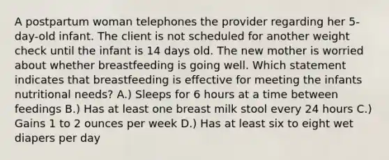 A postpartum woman telephones the provider regarding her 5-day-old infant. The client is not scheduled for another weight check until the infant is 14 days old. The new mother is worried about whether breastfeeding is going well. Which statement indicates that breastfeeding is effective for meeting the infants nutritional needs? A.) Sleeps for 6 hours at a time between feedings B.) Has at least one breast milk stool every 24 hours C.) Gains 1 to 2 ounces per week D.) Has at least six to eight wet diapers per day