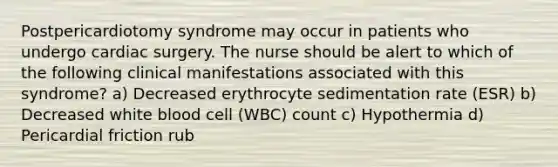 Postpericardiotomy syndrome may occur in patients who undergo cardiac surgery. The nurse should be alert to which of the following clinical manifestations associated with this syndrome? a) Decreased erythrocyte sedimentation rate (ESR) b) Decreased white blood cell (WBC) count c) Hypothermia d) Pericardial friction rub