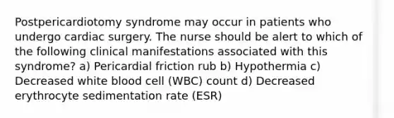 Postpericardiotomy syndrome may occur in patients who undergo cardiac surgery. The nurse should be alert to which of the following clinical manifestations associated with this syndrome? a) Pericardial friction rub b) Hypothermia c) Decreased white blood cell (WBC) count d) Decreased erythrocyte sedimentation rate (ESR)