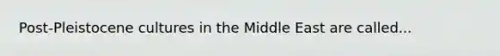 Post-Pleistocene cultures in the Middle East are called...