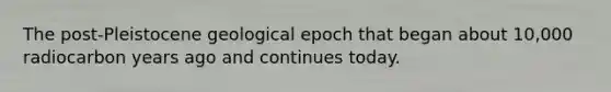 The post-Pleistocene geological epoch that began about 10,000 radiocarbon years ago and continues today.