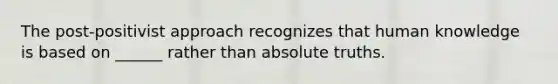 The post-positivist approach recognizes that human knowledge is based on ______ rather than absolute truths.