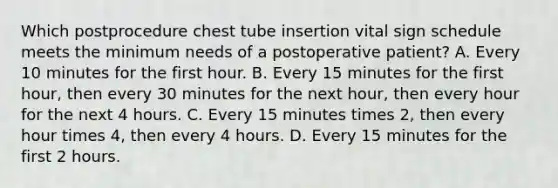 Which postprocedure chest tube insertion vital sign schedule meets the minimum needs of a postoperative patient? A. Every 10 minutes for the first hour. B. Every 15 minutes for the first hour, then every 30 minutes for the next hour, then every hour for the next 4 hours. C. Every 15 minutes times 2, then every hour times 4, then every 4 hours. D. Every 15 minutes for the first 2 hours.