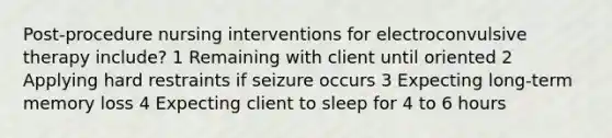 Post-procedure nursing interventions for electroconvulsive therapy include? 1 Remaining with client until oriented 2 Applying hard restraints if seizure occurs 3 Expecting long-term memory loss 4 Expecting client to sleep for 4 to 6 hours