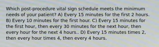 Which post-procedure vital sign schedule meets the minimum needs of your patient? A) Every 15 minutes for the first 2 hours. B) Every 10 minutes for the first hour. C) Every 15 minutes for the first hour, then every 30 minutes for the next hour, then every hour for the next 4 hours.. D) Every 15 minutes times 2, then every hour times 4, then every 4 hours.