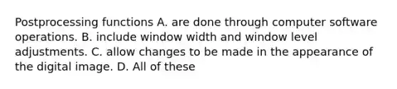 Postprocessing functions A. are done through computer software operations. B. include window width and window level adjustments. C. allow changes to be made in the appearance of the digital image. D. All of these