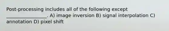 Post-processing includes all of the following except _________________. A) image inversion B) signal interpolation C) annotation D) pixel shift