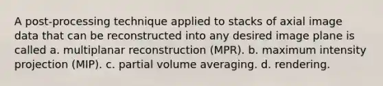 A post-processing technique applied to stacks of axial image data that can be reconstructed into any desired image plane is called a. multiplanar reconstruction (MPR). b. maximum intensity projection (MIP). c. partial volume averaging. d. rendering.