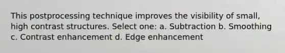 This postprocessing technique improves the visibility of small, high contrast structures. Select one: a. Subtraction b. Smoothing c. Contrast enhancement d. Edge enhancement