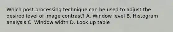 Which post-processing technique can be used to adjust the desired level of image contrast? A. Window level B. Histogram analysis C. Window width D. Look up table