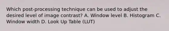 Which post-processing technique can be used to adjust the desired level of image contrast? A. Window level B. Histogram C. Window width D. Look Up Table (LUT)