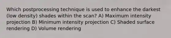 Which postprocessing technique is used to enhance the darkest (low density) shades within the scan? A) Maximum intensity projection B) Minimum intensity projection C) Shaded surface rendering D) Volume rendering