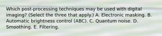 Which post-processing techniques may be used with digital imaging? (Select the three that apply.) A. Electronic masking. B. Automatic brightness control (ABC). C. Quantum noise. D. Smoothing. E. Filtering.