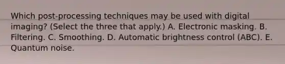 Which post-processing techniques may be used with digital imaging? (Select the three that apply.) A. Electronic masking. B. Filtering. C. Smoothing. D. Automatic brightness control (ABC). E. Quantum noise.