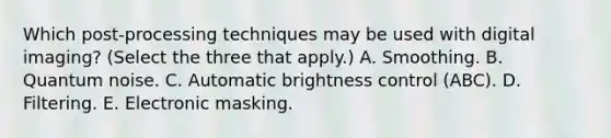 Which post-processing techniques may be used with digital imaging? (Select the three that apply.) A. Smoothing. B. Quantum noise. C. Automatic brightness control (ABC). D. Filtering. E. Electronic masking.